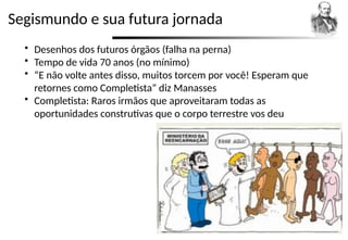 Segismundo e sua futura jornada
 Desenhos dos futuros órgãos (falha na perna)
 Tempo de vida 70 anos (no mínimo)
 “E não volte antes disso, muitos torcem por você! Esperam que
retornes como Completista” diz Manasses
 Completista: Raros irmãos que aproveitaram todas as
oportunidades construtivas que o corpo terrestre vos deu
 