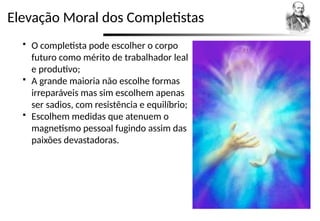Elevação Moral dos Completistas
 O completista pode escolher o corpo
futuro como mérito de trabalhador leal
e produtivo;
 A grande maioria não escolhe formas
irreparáveis mas sim escolhem apenas
ser sadios, com resistência e equilíbrio;
 Escolhem medidas que atenuem o
magnetismo pessoal fugindo assim das
paixões devastadoras.
 