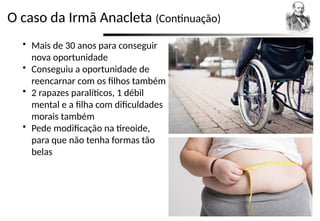 O caso da Irmã Anacleta (Continuação)
 Mais de 30 anos para conseguir
nova oportunidade
 Conseguiu a oportunidade de
reencarnar com os filhos também
 2 rapazes paralíticos, 1 débil
mental e a filha com dificuldades
morais também
 Pede modificação na tireoide,
para que não tenha formas tão
belas
 