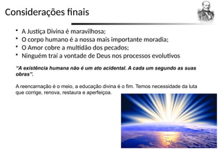 Considerações finais
 A Justiça Divina é maravilhosa;
 O corpo humano é a nossa mais importante moradia;
 O Amor cobre a multidão dos pecados;
 Ninguém traí a vontade de Deus nos processos evolutivos
“A existência humana não é um ato acidental. A cada um segundo as suas
obras”.
A reencarnação é o meio, a educação divina é o fim. Temos necessidade da luta
que corrige, renova, restaura e aperfeiçoa.
 