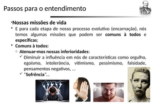 Passos para o entendimento
•Nossas missões de vida
 E para cada etapa de nosso processo evolutivo (encarnação), nós
temos algumas missões que podem ser comuns à todos e
específicas;
 Comuns à todos:
o Atenuar-mos nossas inferioridades:
 Diminuir a influência em nós de características como orgulho,
egoísmo, intolerância, vitimismo, pessimismo, falsidade,
pensamentos negativos, ...
 “Sofrência”...
 