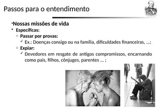 Passos para o entendimento
•Nossas missões de vida
 Específicas:
o Passar por provas:
 Ex.: Doenças consigo ou na família, dificuldades financeiras, ...;
o Expiar:
 Devedores em resgate de antigos compromissos, encarnando
como pais, filhos, cônjuges, parentes ... ;
 