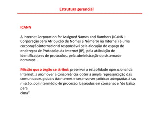 Estrutura gerencial



ICANN

A Internet Corporation for Assigned Names and Numbers (ICANN –
Corporação para Atribuição de Nomes e Números na Internet) é uma
corporação internacional responsável pela alocação do espaço de
endereços de Protocolos da Internet (IP), pela atribuição de
identificadores de protocolos, pela administração do sistema de
domínios.

Missão que o órgão se atribui: preservar a estabilidade operacional da
Internet, a promover a concorrência, obter a ampla representação das
comunidades globais da Internet e desenvolver políticas adequadas à sua
missão, por intermédio de processos baseados em consenso e “de baixo
para
cima”.
 