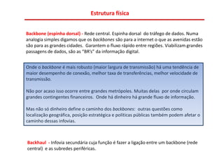 Estrutura física


Backbone (espinha dorsal) - Rede central. Espinha dorsal do tráfego de dados. Numa
analogia simples digamos que os backbones são para a internet o que as avenidas estão
são para as grandes cidades. Garantem o fluxo rápido entre regiões. Viabilizam grandes
passagens de dados, são as “BR’s” da informação digital.


Onde o backbone é mais robusto (maior largura de transmissão) há uma tendência de
maior desempenho de conexão, melhor taxa de transferências, melhor velocidade de
transmissão.

Não por acaso isso ocorre entre grandes metrópoles. Muitas delas por onde circulam
grandes contingentes financeiros. Onde há dinheiro há grande fluxo de informação.

Mas não só dinheiro define o caminho dos backbones: outras questões como
localização geográfica, posição estratégica e políticas públicas também podem afetar o
caminho dessas infovias.



Backhaul - Infovia secundária cuja função é fazer a ligação entre um backbone (rede
central) e as subredes periféricas.
 