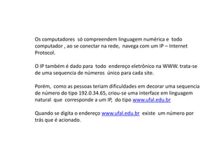 Os computadores só compreendem linguagem numérica e todo
computador , ao se conectar na rede, navega com um IP – Internet
Protocol.

O IP também é dado para todo endereço eletrônico na WWW. trata-se
de uma sequencia de números único para cada site.

Porém, como as pessoas teriam dificuldades em decorar uma sequencia
de número do tipo 192.0.34.65, criou-se uma interface em linguagem
natural que corresponde a um IP, do tipo www.ufal.edu.br

Quando se digita o endereço www.ufal.edu.br existe um número por
trás que é acionado.
 