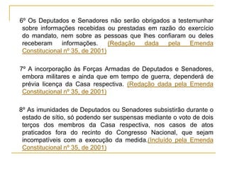 § 6º Os Deputados e Senadores não serão obrigados a testemunhar sobre informações recebidas ou prestadas em razão do exercício do mandato, nem sobre as pessoas que lhes confiaram ou deles receberam informações. (Redação dada pela Emenda Constitucional nº 35, de 2001)§ 7º A incorporação às Forças Armadas de Deputados e Senadores, embora militares e ainda que em tempo de guerra, dependerá de prévia licença da Casa respectiva. (Redação dada pela Emenda Constitucional nº 35, de 2001)§ 8º As imunidades de Deputados ou Senadores subsistirão durante o estado de sítio, só podendo ser suspensas mediante o voto de dois terços dos membros da Casa respectiva, nos casos de atos praticados fora do recinto do Congresso Nacional, que sejam incompatíveis com a execução da medida.(Incluído pela Emenda Constitucional nº 35, de 2001)