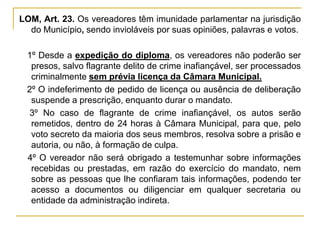 LOM, Art. 23. Os vereadores têm imunidade parlamentar na jurisdição do Município, sendo invioláveis por suas opiniões, palavras e votos.§ 1º Desde a expedição do diploma, os vereadores não poderão ser presos, salvo flagrante delito de crime inafiançável, ser processados criminalmente sem prévia licença da Câmara Municipal.§ 2º O indeferimento de pedido de licença ou ausência de deliberação suspende a prescrição, enquanto durar o mandato.§ 3º No caso de flagrante de crime inafiançável, os autos serão remetidos, dentro de 24 horas à Câmara Municipal, para que, pelo voto secreto da maioria dos seus membros, resolva sobre a prisão e autoria, ou não, à formação de culpa.§ 4º O vereador não será obrigado a testemunhar sobre informações recebidas ou prestadas, em razão do exercício do mandato, nem sobre as pessoas que lhe confiaram tais informações, podendo ter acesso a documentos ou diligenciar em qualquer secretaria ou entidade da administração indireta.