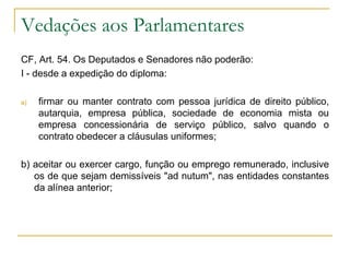 Vedações aos ParlamentaresCF, Art. 54. Os Deputados e Senadores não poderão:I - desde a expedição do diploma:firmar ou manter contrato com pessoa jurídica de direito público, autarquia, empresa pública, sociedade de economia mista ou empresa concessionária de serviço público, salvo quando o contrato obedecer a cláusulas uniformes;b) aceitar ou exercer cargo, função ou emprego remunerado, inclusive os de que sejam demissíveis "ad nutum", nas entidades constantes da alínea anterior;