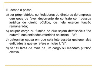 II - desde a posse:a) ser proprietários, controladores ou diretores de empresa que goze de favor decorrente de contrato com pessoa jurídica de direito público, ou nela exercer função remunerada;b) ocupar cargo ou função de que sejam demissíveis "ad nutum", nas entidades referidas no inciso I, "a";c) patrocinar causa em que seja interessada qualquer das entidades a que se refere o inciso I, "a";d) ser titulares de mais de um cargo ou mandato público eletivo.