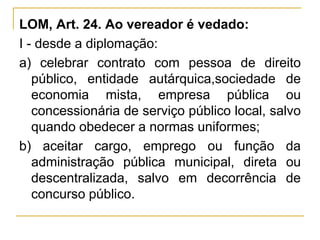 LOM, Art. 24. Ao vereador é vedado:I - desde a diplomação:a) celebrar contrato com pessoa de direito público, entidade autárquica,sociedade de economia mista, empresa pública ou concessionária de serviço público local, salvo quando obedecer a normas uniformes;b) aceitar cargo, emprego ou função da administração pública municipal, direta ou descentralizada, salvo em decorrência de concurso público.