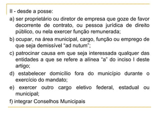 II - desde a posse:a) ser proprietário ou diretor de empresa que goze de favor decorrente de contrato, ou pessoa jurídica de direito público, ou nela exercer função remunerada;b) ocupar, na área municipal, cargo, função ou emprego de que seja demissível “ad nutum”;c) patrocinar causa em que seja interessada qualquer das entidades a que se refere a alínea “a” do inciso I deste artigo;d) estabelecer domicílio fora do município durante o exercício do mandato;e) exercer outro cargo eletivo federal, estadual ou municipal;f) integrar Conselhos Municipais
