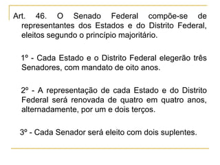 Art. 46. O Senado Federal compõe-se de representantes dos Estados e do Distrito Federal, eleitos segundo o princípio majoritário.§ 1º - Cada Estado e o Distrito Federal elegerão três Senadores, com mandato de oito anos.§ 2º - A representação de cada Estado e do Distrito Federal será renovada de quatro em quatro anos, alternadamente, por um e dois terços.§ 3º - Cada Senador será eleito com dois suplentes.