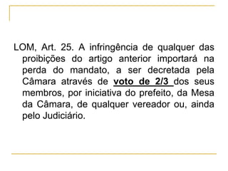 LOM, Art. 25. A infringência de qualquer das proibições do artigo anterior importará na perda do mandato, a ser decretada pela Câmara através de voto de 2/3 dos seus membros, por iniciativa do prefeito, da Mesa da Câmara, de qualquer vereador ou, ainda pelo Judiciário.