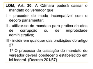 LOM, Art. 30. A Câmara poderá cassar o mandato do vereador que:I - proceder de modo incompatível com o decoro parlamentar;II - utilizar-se do mandato para prática de atos de corrupção ou de improbidade administrativa;III - incidir em qualquer das proibições do artigo 27.§ 1º O processo de cassação do mandato do vereador deverá obedecer o estabelecido em lei federal. (Decreto 201/67)