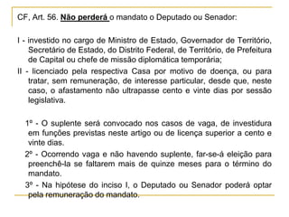 CF, Art. 56. Não perderá o mandato o Deputado ou Senador:I - investido no cargo de Ministro de Estado, Governador de Território, Secretário de Estado, do Distrito Federal, de Território, de Prefeitura de Capital ou chefe de missão diplomática temporária;II - licenciado pela respectiva Casa por motivo de doença, ou para tratar, sem remuneração, de interesse particular, desde que, neste caso, o afastamento não ultrapasse cento e vinte dias por sessão legislativa.§ 1º - O suplente será convocado nos casos de vaga, de investidura em funções previstas neste artigo ou de licença superior a cento e vinte dias.§ 2º - Ocorrendo vaga e não havendo suplente, far-se-á eleição para preenchê-la se faltarem mais de quinze meses para o término do mandato.§ 3º - Na hipótese do inciso I, o Deputado ou Senador poderá optar pela remuneração do mandato.