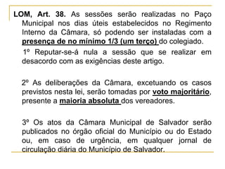 LOM, Art. 38. As sessões serão realizadas no Paço Municipal nos dias úteis estabelecidos no Regimento Interno da Câmara, só podendo ser instaladas com a presença de no mínimo 1/3 (um terço) do colegiado.§ 1º Reputar-se-á nula a sessão que se realizar em desacordo com as exigências deste artigo.§ 2º As deliberações da Câmara, excetuando os casos previstos nesta lei, serão tomadas por voto majoritário, presente a maioria absoluta dos vereadores.§ 3º Os atos da Câmara Municipal de Salvador serão publicados no órgão oficial do Município ou do Estado ou, em caso de urgência, em qualquer jornal de circulação diária do Município de Salvador.
