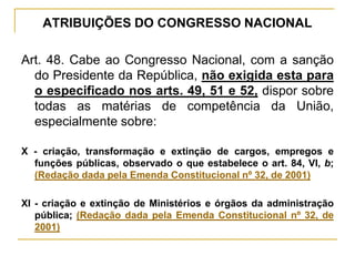 ATRIBUIÇÕES DO CONGRESSO NACIONALArt. 48. Cabe ao Congresso Nacional, com a sanção do Presidente da República, não exigida esta para o especificado nos arts. 49, 51 e 52, dispor sobre todas as matérias de competência da União, especialmente sobre:X - criação, transformação e extinção de cargos, empregos e funções públicas, observado o que estabelece o art. 84, VI, b; (Redação dada pela Emenda Constitucional nº 32, de 2001)XI - criação e extinção de Ministérios e órgãos da administração pública; (Redação dada pela Emenda Constitucional nº 32, de 2001)