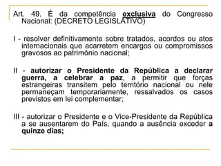 Art. 49. É da competência exclusiva do Congresso Nacional: (DECRETO LEGISLATIVO)I - resolver definitivamente sobre tratados, acordos ou atos internacionais que acarretem encargos ou compromissos gravosos ao patrimônio nacional;II - autorizar o Presidente da República a declarar guerra, a celebrar a paz, a permitir que forças estrangeiras transitem pelo território nacional ou nele permaneçam temporariamente, ressalvados os casos previstos em lei complementar;III - autorizar o Presidente e o Vice-Presidente da República a se ausentarem do País, quando a ausência exceder a quinze dias;