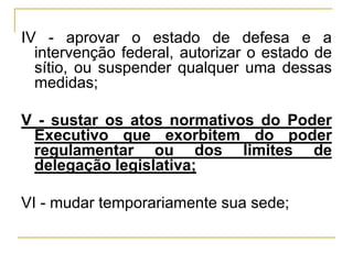IV - aprovar o estado de defesa e a intervenção federal, autorizar o estado de sítio, ou suspender qualquer uma dessas medidas;V - sustar os atos normativos do Poder Executivo que exorbitem do poder regulamentar ou dos limites de delegação legislativa;VI - mudar temporariamente sua sede;