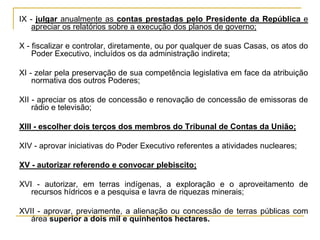 IX - julgar anualmente as contas prestadas pelo Presidente da República e apreciar os relatórios sobre a execução dos planos de governo;X - fiscalizar e controlar, diretamente, ou por qualquer de suas Casas, os atos do Poder Executivo, incluídos os da administração indireta;XI - zelar pela preservação de sua competência legislativa em face da atribuição normativa dos outros Poderes;XII - apreciar os atos de concessão e renovação de concessão de emissoras de rádio e televisão;XIII - escolher dois terços dos membros do Tribunal de Contas da União;XIV - aprovar iniciativas do Poder Executivo referentes a atividades nucleares;XV - autorizar referendo e convocar plebiscito;XVI - autorizar, em terras indígenas, a exploração e o aproveitamento de recursos hídricos e a pesquisa e lavra de riquezas minerais;XVII - aprovar, previamente, a alienação ou concessão de terras públicas com área superior a dois mil e quinhentos hectares.