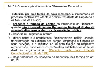 Art. 51. Compete privativamente à Câmara dos Deputados:I - autorizar, por dois terços de seus membros, a instauração de processo contra o Presidente e o Vice-Presidente da República e os Ministros de Estado;II - proceder à tomada de contas do Presidente da República, quando não apresentadas ao Congresso Nacional dentro de sessenta dias após a abertura da sessão legislativa;III - elaborar seu regimento interno;IV - dispor sobre sua organização, funcionamento, polícia, criação, transformação ou extinção dos cargos, empregos e funções de seus serviços, e a iniciativa de lei para fixação da respectiva remuneração, observados os parâmetros estabelecidos na lei de diretrizes orçamentárias; (Redação dada pela Emenda Constitucional nº 19, de 1998)V - eleger membros do Conselho da República, nos termos do art. 89, VII.