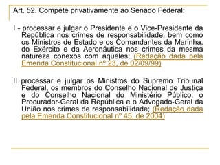 Art. 52. Compete privativamente ao Senado Federal:I - processar e julgar o Presidente e o Vice-Presidente da República nos crimes de responsabilidade, bem como os Ministros de Estado e os Comandantes da Marinha, do Exército e da Aeronáutica nos crimes da mesma natureza conexos com aqueles; (Redação dada pela Emenda Constitucional nº 23, de 02/09/99)II processar e julgar os Ministros do Supremo Tribunal Federal, os membros do Conselho Nacional de Justiça e do Conselho Nacional do Ministério Público, o Procurador-Geral da República e o Advogado-Geral da União nos crimes de responsabilidade; (Redação dada pela Emenda Constitucional nº 45, de 2004)