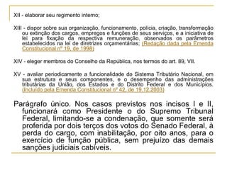 XII - elaborar seu regimento interno;XIII - dispor sobre sua organização, funcionamento, polícia, criação, transformação ou extinção dos cargos, empregos e funções de seus serviços, e a iniciativa de lei para fixação da respectiva remuneração, observados os parâmetros estabelecidos na lei de diretrizes orçamentárias; (Redação dada pela Emenda Constitucional nº 19, de 1998)XIV - eleger membros do Conselho da República, nos termos do art. 89, VII.XV - avaliar periodicamente a funcionalidade do Sistema Tributário Nacional, em sua estrutura e seus componentes, e o desempenho das administrações tributárias da União, dos Estados e do Distrito Federal e dos Municípios. (Incluído pela Emenda Constitucional nº 42, de 19.12.2003)Parágrafo único. Nos casos previstos nos incisos I e II, funcionará como Presidente o do Supremo Tribunal Federal, limitando-se a condenação, que somente será proferida por dois terços dos votos do Senado Federal, à perda do cargo, com inabilitação, por oito anos, para o exercício de função pública, sem prejuízo das demais sanções judiciais cabíveis.