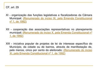 CF, art. 29XI - organização das funções legislativas e fiscalizadoras da Câmara Municipal; (Renumerado do inciso IX, pela Emenda Constitucional nº 1, de 1992)XII - cooperação das associações representativas no planejamento municipal; (Renumerado do inciso X, pela Emenda Constitucional nº 1, de 1992)XIII - iniciativa popular de projetos de lei de interesse específico do Município, da cidade ou de bairros, através de manifestação de, pelo menos, cinco por cento do eleitorado; (Renumerado do inciso XI, pela Emenda Constitucional nº 1, de 1992)