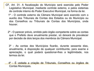 CF, Art. 31. A fiscalização do Município será exercida pelo Poder Legislativo Municipal, mediante controle externo, e pelos sistemas de controle interno do Poder Executivo Municipal, na forma da lei.§ 1º - O controle externo da Câmara Municipal será exercido com o auxílio dos Tribunais de Contas dos Estados ou do Município ou dos Conselhos ou Tribunais de Contas dos Municípios, onde houver.§ 2º - O parecer prévio, emitido pelo órgão competente sobre as contas que o Prefeito deve anualmente prestar, só deixará de prevalecer por decisão de dois terços dos membros da Câmara Municipal.§ 3º - As contas dos Municípios ficarão, durante sessenta dias, anualmente, à disposição de qualquer contribuinte, para exame e apreciação, o qual poderá questionar-lhes a legitimidade, nos termos da lei.§ 4º - É vedada a criação de Tribunais, Conselhos ou órgãos de Contas Municipais.