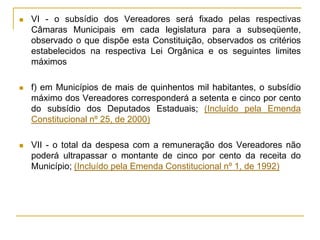 VI - o subsídio dos Vereadores será fixado pelas respectivas Câmaras Municipais em cada legislatura para a subseqüente, observado o que dispõe esta Constituição, observados os critérios estabelecidos na respectiva Lei Orgânica e os seguintes limites máximosf) em Municípios de mais de quinhentos mil habitantes, o subsídio máximo dos Vereadores corresponderá a setenta e cinco por cento do subsídio dos Deputados Estaduais; (Incluído pela Emenda Constitucional nº 25, de 2000)VII - o total da despesa com a remuneração dos Vereadores não poderá ultrapassar o montante de cinco por cento da receita do Município; (Incluído pela Emenda Constitucional nº 1, de 1992)