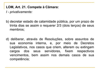LOM, Art. 21. Compete à Câmara:I - privativamente:b) decretar estado de calamidade pública, por um prazo de trinta dias se assim o requerer 2/3 (dois terços) de seus membros;d) deliberar, através de Resoluções, sobre assuntos de sua economia interna, e, por meio de Decretos Legislativos, nos casos que criem, alterem ou extingam cargos dos seus servidores, fixem respectivos vencimentos, bem assim nos demais casos de sua competência;