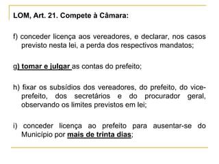 LOM, Art. 21. Compete à Câmara:f) conceder licença aos vereadores, e declarar, nos casos previsto nesta lei, a perda dos respectivos mandatos;g) tomar e julgar as contas do prefeito;h) fixar os subsídios dos vereadores, do prefeito, do vice-prefeito, dos secretários e do procurador geral, observando os limites previstos em lei;i) conceder licença ao prefeito para ausentar-se do Município por mais de trinta dias;