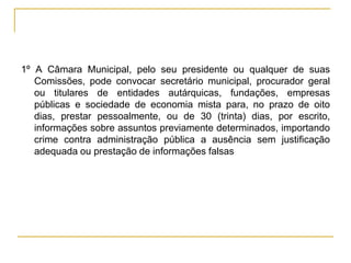 1º A Câmara Municipal, pelo seu presidente ou qualquer de suas Comissões, pode convocar secretário municipal, procurador geral ou titulares de entidades autárquicas, fundações, empresas públicas e sociedade de economia mista para, no prazo de oito dias, prestar pessoalmente, ou de 30 (trinta) dias, por escrito, informações sobre assuntos previamente determinados, importando crime contra administração pública a ausência sem justificação adequada ou prestação de informações falsas