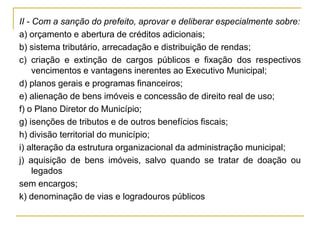 II - Com a sanção do prefeito, aprovar e deliberar especialmente sobre:a) orçamento e abertura de créditos adicionais;b) sistema tributário, arrecadação e distribuição de rendas;c) criação e extinção de cargos públicos e fixação dos respectivos vencimentos e vantagens inerentes ao Executivo Municipal;d) planos gerais e programas financeiros;e) alienação de bens imóveis e concessão de direito real de uso;f) o Plano Diretor do Município;g) isenções de tributos e de outros benefícios fiscais;h) divisão territorial do município;i) alteração da estrutura organizacional da administração municipal;j) aquisição de bens imóveis, salvo quando se tratar de doação ou legadossem encargos;k) denominação de vias e logradouros públicos