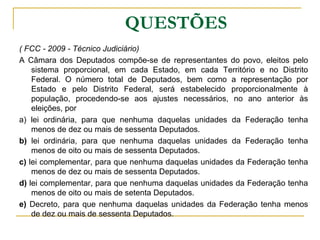 	QUESTÕES( FCC - 2009 - Técnico Judiciário) A Câmara dos Deputados compõe-se de representantes do povo, eleitos pelo sistema proporcional, em cada Estado, em cada Território e no Distrito Federal. O número total de Deputados, bem como a representação por Estado e pelo Distrito Federal, será estabelecido proporcionalmente à população, procedendo-se aos ajustes necessários, no ano anterior às eleições, pora) lei ordinária, para que nenhuma daquelas unidades da Federação tenha menos de dez ou mais de sessenta Deputados. b) lei ordinária, para que nenhuma daquelas unidades da Federação tenha menos de oito ou mais de sessenta Deputados. c) lei complementar, para que nenhuma daquelas unidades da Federação tenha menos de dez ou mais de sessenta Deputados. d) lei complementar, para que nenhuma daquelas unidades da Federação tenha menos de oito ou mais de setenta Deputados. e) Decreto, para que nenhuma daquelas unidades da Federação tenha menos de dez ou mais de sessenta Deputados. 