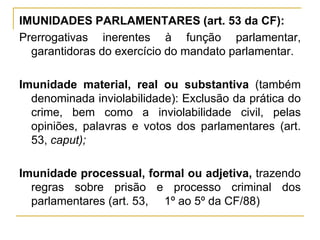 IMUNIDADES PARLAMENTARES (art. 53 da CF):Prerrogativas inerentes à função parlamentar, garantidoras do exercício do mandato parlamentar.Imunidade material, real ou substantiva (também denominada inviolabilidade): Exclusão da prática do crime, bem como a inviolabilidade civil, pelas opiniões, palavras e votos dos parlamentares (art. 53, caput);Imunidade processual, formal ou adjetiva, trazendo regras sobre prisão e processo criminal dos parlamentares (art. 53, §§1º ao 5º da CF/88)