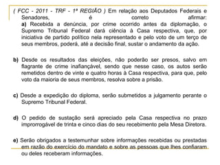( FCC - 2011 - TRF - 1ª REGIÃO ) Em relação aos Deputados Federais e Senadores, é correto afirmar: a) Recebida a denúncia, por crime ocorrido antes da diplomação, o Supremo Tribunal Federal dará ciência à Casa respectiva, que, por iniciativa de partido político nela representado e pelo voto de um terço de seus membros, poderá, até a decisão final, sustar o andamento da ação. b) Desde os resultados das eleições, não poderão ser presos, salvo em flagrante de crime inafiançável, sendo que nesse caso, os autos serão remetidos dentro de vinte e quatro horas à Casa respectiva, para que, pelo voto da maioria de seus membros, resolva sobre a prisão. c) Desde a expedição do diploma, serão submetidos a julgamento perante o Supremo Tribunal Federal. d) O pedido de sustação será apreciado pela Casa respectiva no prazo improrrogável de trinta e cinco dias do seu recebimento pela Mesa Diretora.e) Serão obrigados a testemunhar sobre informações recebidas ou prestadas em razão do exercício do mandato e sobre as pessoas que lhes confiaram ou deles receberam informações. 