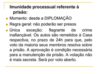 Imunidade processual referente à prisão: Momento: desde a DIPLOMAÇÃO Regra geral: não poderão ser presosÚnica exceção: flagrante de crime inafiançável. Os autos são remetidos à Casa respectiva, no prazo de 24h para que, pelo voto da maioria seus membros resolva sobre a prisão. A aprovação é condição necessária para a manutenção da prisão. A votação não é mais secreta. Será por voto aberto.
