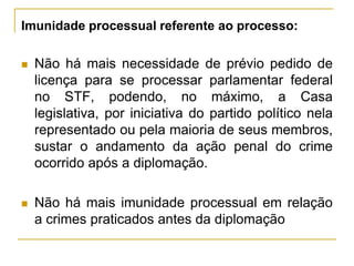 Imunidade processual referente ao processo:Não há mais necessidade de prévio pedido de licença para se processar parlamentar federal no STF, podendo, no máximo, a Casa legislativa, por iniciativa do partido político nela representado ou pela maioria de seus membros, sustar o andamento da ação penal do crime ocorrido após a diplomação.Não há mais imunidade processual em relação a crimes praticados antes da diplomação