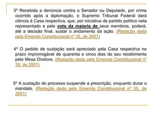 § 3º Recebida a denúncia contra o Senador ou Deputado, por crime ocorrido após a diplomação, o Supremo Tribunal Federal dará ciência à Casa respectiva, que, por iniciativa de partido político nela representado e pelo voto da maioria de seus membros, poderá, até a decisão final, sustar o andamento da ação. (Redação dada pela Emenda Constitucional nº 35, de 2001)§ 4º O pedido de sustação será apreciado pela Casa respectiva no prazo improrrogável de quarenta e cinco dias do seu recebimento pela Mesa Diretora. (Redação dada pela Emenda Constitucional nº 35, de 2001)§ 5º A sustação do processo suspende a prescrição, enquanto durar o mandato. (Redação dada pela Emenda Constitucional nº 35, de 2001)