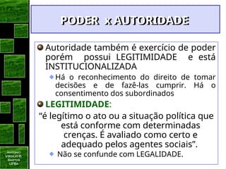 Antonio
Virgilio B.
Bastos
UFBa
Autoridade também é exercício de poder
porém possui LEGITIMIDADE e está
INSTITUCIONALIZADA
Há o reconhecimento do direito de tomar
decisões e de fazê-las cumprir. Há o
consentimento dos subordinados
LEGITIMIDADE:
“é legítimo o ato ou a situação política que
está conforme com determinadas
crenças. É avaliado como certo e
adequado pelos agentes sociais”.
Não se confunde com LEGALIDADE.
PODER x AUTORIDADE
PODER x AUTORIDADE
 