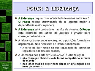 Antonio
Virgilio B.
Bastos
UFBa
A Liderança
A Liderança requer compatibilidade de metas entre A
A e B.
B.
O Poder
O Poder requer dependência de B (quanto maior a
B (quanto maior a
dependência maior o poder)
dependência maior o poder)
A Liderança
A Liderança está centrada em estilos de pessoas. O Poder
O Poder
está centrado em táticas de pessoas e grupos para
conseguir obediência
A liderança transcende ao cargo ou a posições formais na
organização. Não necessita de institucionalização.
A força do líder reside na sua capacidade de convencer
seguidores e de catalisar anseios.
A Liderança não pode ser DELEGADA (é uma relação)
não consegue obediência de forma compulsória, através
do mando
não lança mão do poder nem dispõe originalmente dele
(mas pode usar).
PODER & LIDERANÇA
PODER & LIDERANÇA
 
