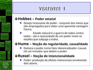 Antonio
Virgilio B.
Bastos
UFBa
VERTENTE 1
VERTENTE 1
Hobbes – Poder estatal
Desejo incessante de poder - conjunto dos meios que
são empregados para obter uma aparente vantagem
futura;
Estado natural é a guerra de todos contra
todos – daí a necessidade de um poder maior (o
estado) que subjuga a todos.
Hume – Noção de regularidade, causalidade
Destaca o poder como fator desencadeador /causal.
Há um iniciador que detém o poder.
Russel – Noção de intencionalidade
Poder: produção de efeitos intencionais envolvendo
dois atores.
 