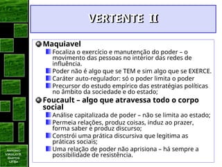 Antonio
Virgilio B.
Bastos
UFBa
VERTENTE II
VERTENTE II
Maquiavel
Focaliza o exercício e manutenção do poder – o
movimento das pessoas no interior das redes de
influência.
Poder não é algo que se TEM e sim algo que se EXERCE.
Caráter auto-regulador: só o poder limita o poder
Precursor do estudo empírico das estratégias políticas
no âmbito da sociedade e do estado;
Foucault – algo que atravessa todo o corpo
social
Análise capitalizada de poder – não se limita ao estado;
Permeia relações, produz coisas, induz ao prazer,
forma saber e produz discurso;
Constrói uma prática discursiva que legitima as
práticas sociais;
Uma relação de poder não aprisiona – há sempre a
possibilidade de resistência.
 