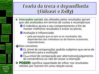Antonio
Virgilio B.
Bastos
UFBa
Teoria da troca e dependência
Teoria da troca e dependência
(Thibaut e Kelly)
(Thibaut e Kelly)
Interações sociais são afetadas pelos resultados geram
que são analisados em termos de custos e recompensas
O indivíduo ajusta o seu comportamento a fim de
manter melhores resultados e evitar os piores.
Avaliação é influenciada:
• pela percepção que se tem se os resultados são
dependentes dos indivíduos ou de fatores ocasionais,
imponderáveis.
Dois conceitos:
CL (nível de comparação): padrão subjetivo que serve de
parâmetro para a avaliação
CLALT (nível de comparação por alternativas):julgamento
da conveniência ou não de cessar a interação
PODER:
PODER: significa capacidade de influir nos resultados
obtidos por outrem em uma relação social.
 