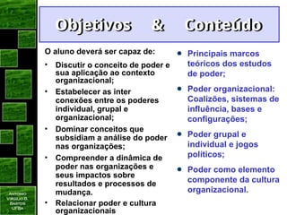 Antonio
Virgilio B.
Bastos
UFBa
Objetivos & Conteúdo
Objetivos & Conteúdo
O aluno deverá ser capaz de:
• Discutir o conceito de poder e
sua aplicação ao contexto
organizacional;
• Estabelecer as inter
conexões entre os poderes
individual, grupal e
organizacional;
• Dominar conceitos que
subsidiam a análise do poder
nas organizações;
• Compreender a dinâmica de
poder nas organizações e
seus impactos sobre
resultados e processos de
mudança.
• Relacionar poder e cultura
organizacionais
Principais marcos
teóricos dos estudos
de poder;
Poder organizacional:
Coalizões, sistemas de
influência, bases e
configurações;
Poder grupal e
individual e jogos
políticos;
Poder como elemento
componente da cultura
organizacional.
 