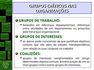 Antonio
Virgilio B.
Bastos
UFBa
GRUPOS DE TRABALHO:
 baseados em diferenças departamentais, diferenças
entre atividades de um departamento ou prescritas
pela hierarquia organizacional
GRUPOS DE INTERESSES:
 os atores estão conscientes de que partilham objetivos
comuns que vão além da simples interdependência
com relação às suas condutas no trabalho
COALIZÕES:
 grupos de interesses comprometidos em atingir
determinado objetivo comum. Envolve junção de um ou
mais grupos contra outros grupos de interesses.
GRUPOS CRÍTICOS NAS
GRUPOS CRÍTICOS NAS
ORGANIZAÇÕES
ORGANIZAÇÕES
 