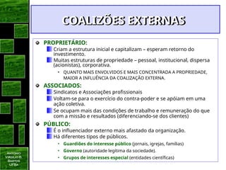Antonio
Virgilio B.
Bastos
UFBa
COALIZÕES EXTERNAS
COALIZÕES EXTERNAS
PROPRIETÁRIO:
Criam a estrutura inicial e capitalizam – esperam retorno do
investimento.
Muitas estruturas de propriedade – pessoal, institucional, dispersa
(acionistas), corporativa.
• QUANTO MAIS ENVOLVIDOS E MAIS CONCENTRADA A PROPRIEDADE,
MAIOR A INFLUÊNCIA DA COALIZAÇÃO EXTERNA.
ASSOCIADOS:
Sindicatos e Associações profissionais
Voltam-se para o exercício do contra-poder e se apóiam em uma
ação coletiva.
Se ocupam mais das condições de trabalho e remuneração do que
com a missão e resultados (diferenciando-se dos clientes)
PÚBLICO:
É o influenciador externo mais afastado da organização.
Há diferentes tipos de públicos.
• Guardiões do interesse público (jornais, igrejas, famílias)
• Governo (autoridade legítima da sociedade).
• Grupos de interesses especial (entidades científicas)
 