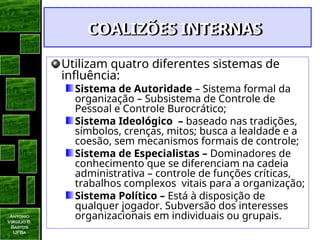 Antonio
Virgilio B.
Bastos
UFBa
COALIZÕES INTERNAS
COALIZÕES INTERNAS
Utilizam quatro diferentes sistemas de
influência:
Sistema de Autoridade – Sistema formal da
organização – Subsistema de Controle de
Pessoal e Controle Burocrático;
Sistema Ideológico – baseado nas tradições,
símbolos, crenças, mitos; busca a lealdade e a
coesão, sem mecanismos formais de controle;
Sistema de Especialistas – Dominadores de
conhecimento que se diferenciam na cadeia
administrativa – controle de funções críticas,
trabalhos complexos vitais para a organização;
Sistema Político – Está à disposição de
qualquer jogador. Subversão dos interesses
organizacionais em individuais ou grupais.
 