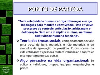 Antonio
Virgilio B.
Bastos
UFBa
“Toda coletividade humana abriga diferenças e exige
mediações para manter a convivência - isso envolve
processos de controle, articulação, arbitragem e
deliberação. Sem uma disciplina mínima, nenhuma
coletividade humana funciona”.
Teoria das trocas sociais: comportamento social é
uma troca de bens materiais e não materiais e de
símbolos de aprovação ou prestígio. Curso normal da
vida cotidiana: as pessoas tentam influenciar e controlar
o comportamento das outras
Algo pervasivo na vida organizacional: Se
aplica a indivíduos, grupos, equipes, organizações e
países
PONTO DE PARTIDA
PONTO DE PARTIDA
 